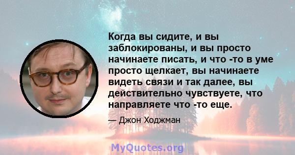 Когда вы сидите, и вы заблокированы, и вы просто начинаете писать, и что -то в уме просто щелкает, вы начинаете видеть связи и так далее, вы действительно чувствуете, что направляете что -то еще.