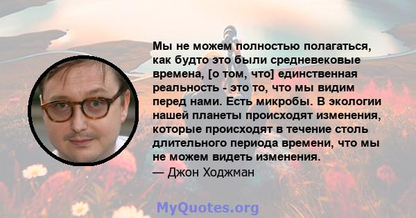 Мы не можем полностью полагаться, как будто это были средневековые времена, [о том, что] единственная реальность - это то, что мы видим перед нами. Есть микробы. В экологии нашей планеты происходят изменения, которые