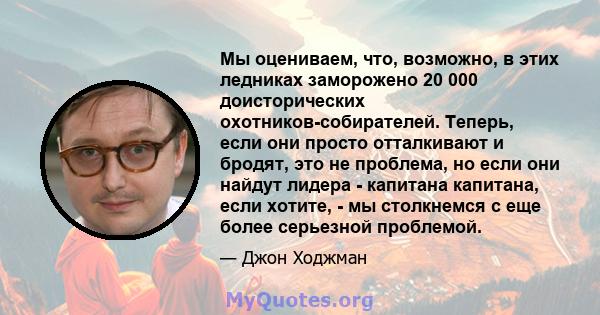 Мы оцениваем, что, возможно, в этих ледниках заморожено 20 000 доисторических охотников-собирателей. Теперь, если они просто отталкивают и бродят, это не проблема, но если они найдут лидера - капитана капитана, если