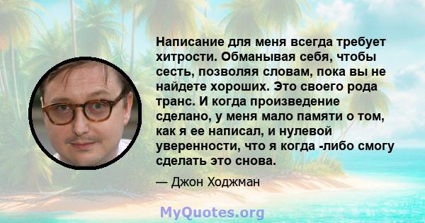 Написание для меня всегда требует хитрости. Обманывая себя, чтобы сесть, позволяя словам, пока вы не найдете хороших. Это своего рода транс. И когда произведение сделано, у меня мало памяти о том, как я ее написал, и