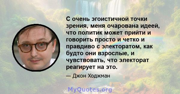 С очень эгоистичной точки зрения, меня очарована идеей, что политик может прийти и говорить просто и четко и правдиво с электоратом, как будто они взрослые, и чувствовать, что электорат реагирует на это.