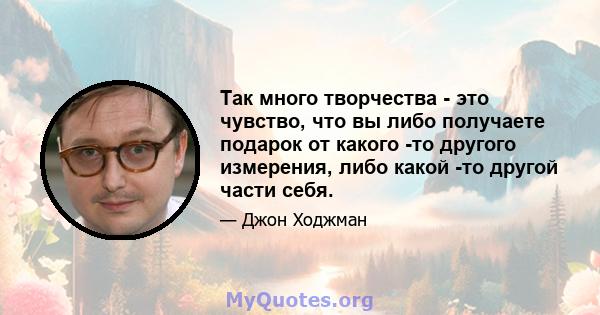 Так много творчества - это чувство, что вы либо получаете подарок от какого -то другого измерения, либо какой -то другой части себя.