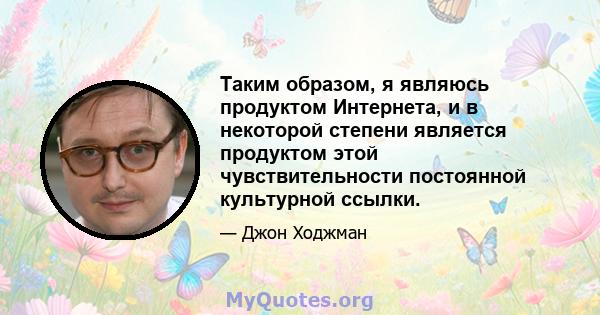 Таким образом, я являюсь продуктом Интернета, и в некоторой степени является продуктом этой чувствительности постоянной культурной ссылки.