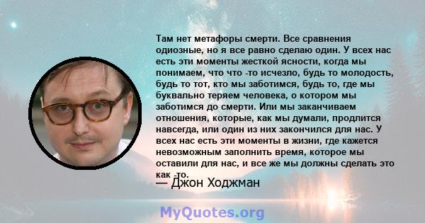 Там нет метафоры смерти. Все сравнения одиозные, но я все равно сделаю один. У всех нас есть эти моменты жесткой ясности, когда мы понимаем, что что -то исчезло, будь то молодость, будь то тот, кто мы заботимся, будь