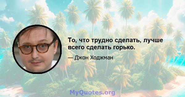 То, что трудно сделать, лучше всего сделать горько.