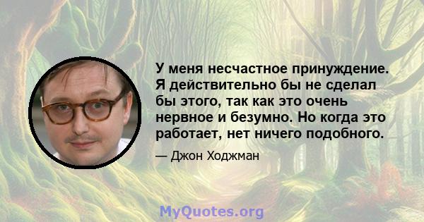 У меня несчастное принуждение. Я действительно бы не сделал бы этого, так как это очень нервное и безумно. Но когда это работает, нет ничего подобного.