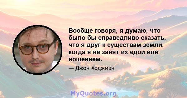 Вообще говоря, я думаю, что было бы справедливо сказать, что я друг к существам земли, когда я не занят их едой или ношением.