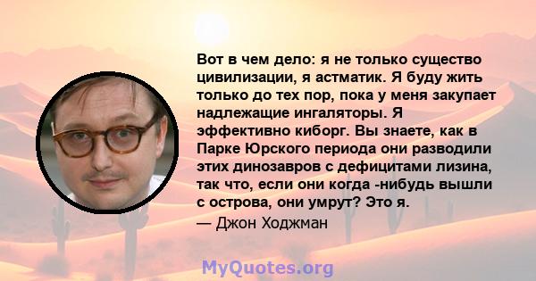 Вот в чем дело: я не только существо цивилизации, я астматик. Я буду жить только до тех пор, пока у меня закупает надлежащие ингаляторы. Я эффективно киборг. Вы знаете, как в Парке Юрского периода они разводили этих