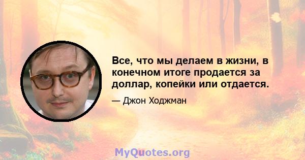 Все, что мы делаем в жизни, в конечном итоге продается за доллар, копейки или отдается.