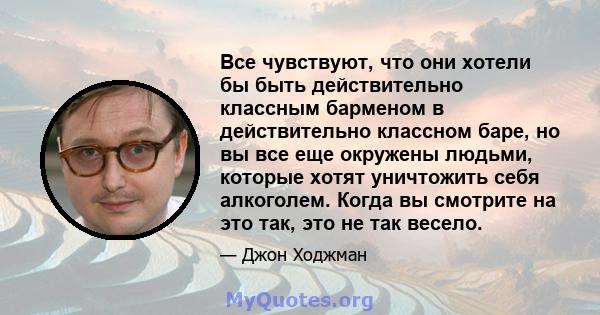 Все чувствуют, что они хотели бы быть действительно классным барменом в действительно классном баре, но вы все еще окружены людьми, которые хотят уничтожить себя алкоголем. Когда вы смотрите на это так, это не так