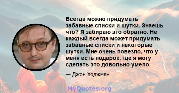 Всегда можно придумать забавные списки и шутки. Знаешь что? Я забираю это обратно. Не каждый всегда может придумать забавные списки и некоторые шутки. Мне очень повезло, что у меня есть подарок, где я могу сделать это