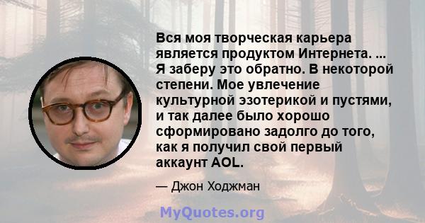 Вся моя творческая карьера является продуктом Интернета. ... Я заберу это обратно. В некоторой степени. Мое увлечение культурной эзотерикой и пустями, и так далее было хорошо сформировано задолго до того, как я получил