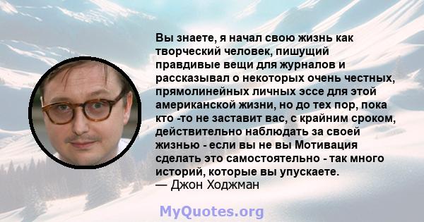 Вы знаете, я начал свою жизнь как творческий человек, пишущий правдивые вещи для журналов и рассказывал о некоторых очень честных, прямолинейных личных эссе для этой американской жизни, но до тех пор, пока кто -то не