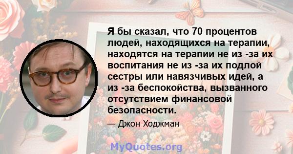 Я бы сказал, что 70 процентов людей, находящихся на терапии, находятся на терапии не из -за их воспитания не из -за их подлой сестры или навязчивых идей, а из -за беспокойства, вызванного отсутствием финансовой