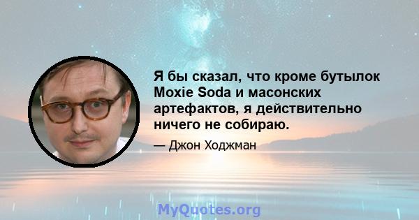 Я бы сказал, что кроме бутылок Moxie Soda и масонских артефактов, я действительно ничего не собираю.