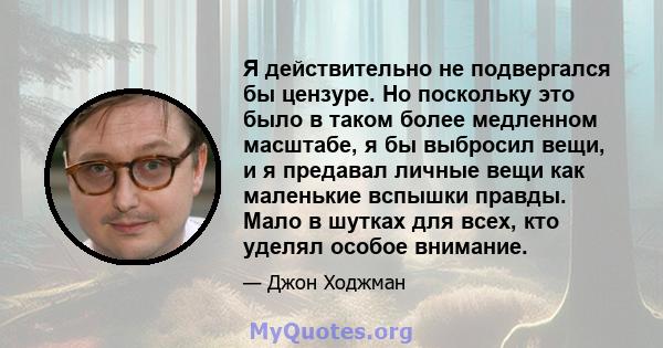 Я действительно не подвергался бы цензуре. Но поскольку это было в таком более медленном масштабе, я бы выбросил вещи, и я предавал личные вещи как маленькие вспышки правды. Мало в шутках для всех, кто уделял особое