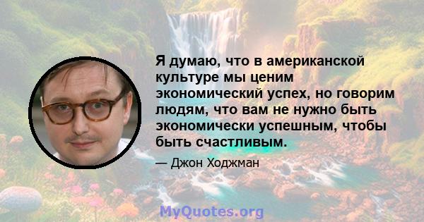 Я думаю, что в американской культуре мы ценим экономический успех, но говорим людям, что вам не нужно быть экономически успешным, чтобы быть счастливым.