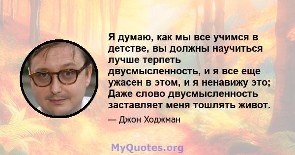 Я думаю, как мы все учимся в детстве, вы должны научиться лучше терпеть двусмысленность, и я все еще ужасен в этом, и я ненавижу это; Даже слово двусмысленность заставляет меня тошлять живот.