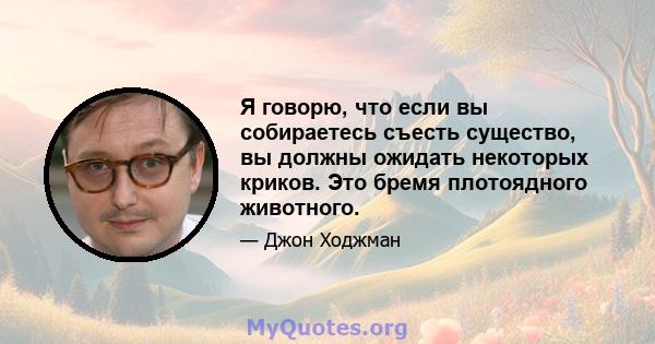 Я говорю, что если вы собираетесь съесть существо, вы должны ожидать некоторых криков. Это бремя плотоядного животного.