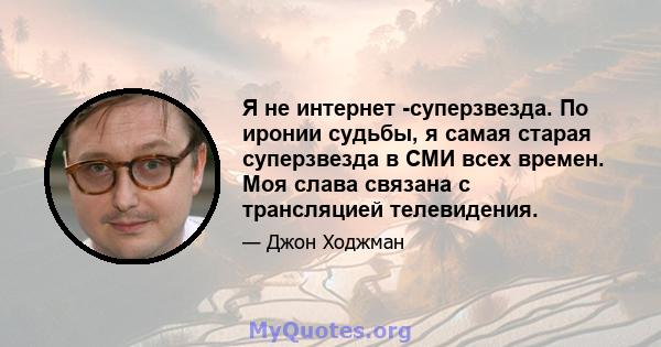 Я не интернет -суперзвезда. По иронии судьбы, я самая старая суперзвезда в СМИ всех времен. Моя слава связана с трансляцией телевидения.