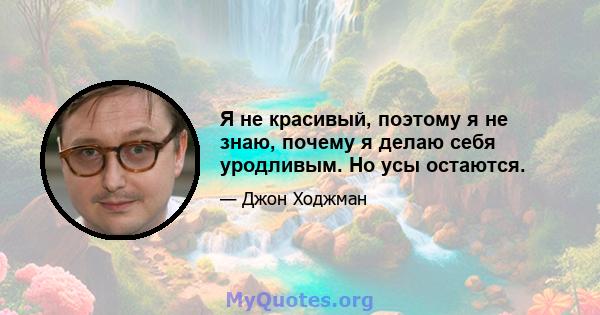 Я не красивый, поэтому я не знаю, почему я делаю себя уродливым. Но усы остаются.