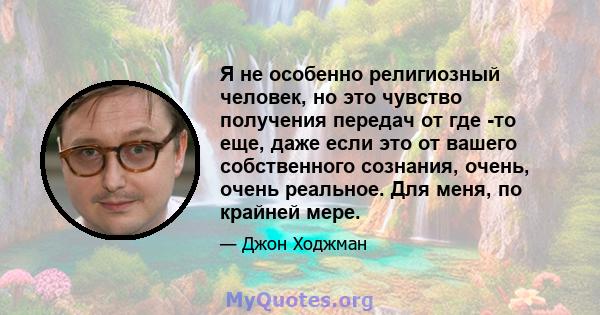 Я не особенно религиозный человек, но это чувство получения передач от где -то еще, даже если это от вашего собственного сознания, очень, очень реальное. Для меня, по крайней мере.