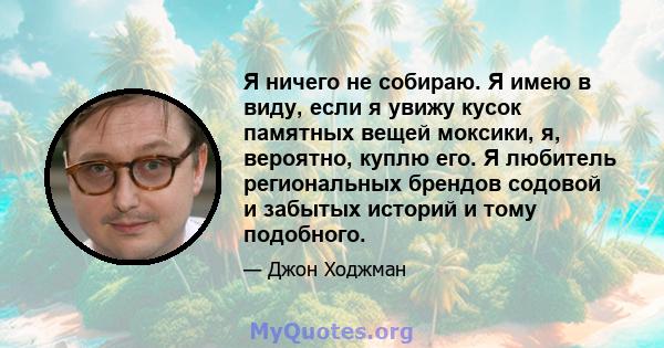 Я ничего не собираю. Я имею в виду, если я увижу кусок памятных вещей моксики, я, вероятно, куплю его. Я любитель региональных брендов содовой и забытых историй и тому подобного.