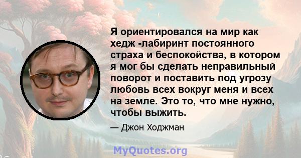 Я ориентировался на мир как хедж -лабиринт постоянного страха и беспокойства, в котором я мог бы сделать неправильный поворот и поставить под угрозу любовь всех вокруг меня и всех на земле. Это то, что мне нужно, чтобы