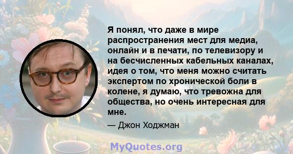 Я понял, что даже в мире распространения мест для медиа, онлайн и в печати, по телевизору и на бесчисленных кабельных каналах, идея о том, что меня можно считать экспертом по хронической боли в колене, я думаю, что