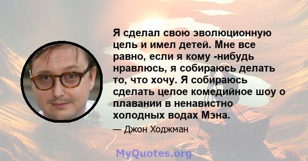 Я сделал свою эволюционную цель и имел детей. Мне все равно, если я кому -нибудь нравлюсь, я собираюсь делать то, что хочу. Я собираюсь сделать целое комедийное шоу о плавании в ненавистно холодных водах Мэна.