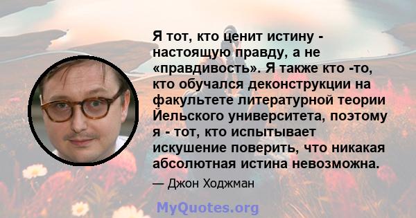 Я тот, кто ценит истину - настоящую правду, а не «правдивость». Я также кто -то, кто обучался деконструкции на факультете литературной теории Йельского университета, поэтому я - тот, кто испытывает искушение поверить,