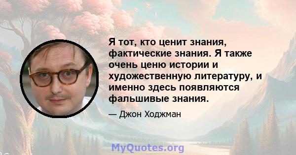 Я тот, кто ценит знания, фактические знания. Я также очень ценю истории и художественную литературу, и именно здесь появляются фальшивые знания.