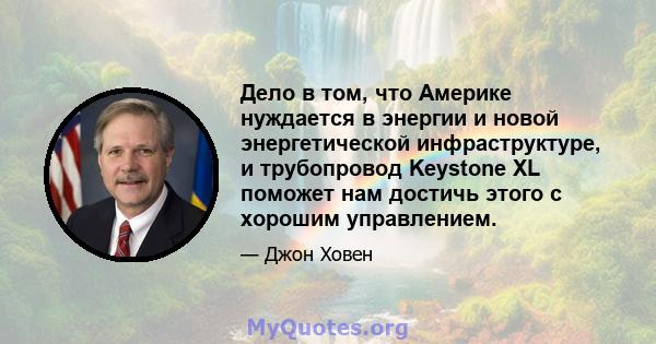 Дело в том, что Америке нуждается в энергии и новой энергетической инфраструктуре, и трубопровод Keystone XL поможет нам достичь этого с хорошим управлением.