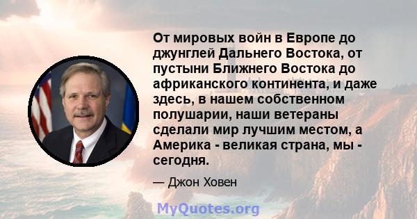 От мировых войн в Европе до джунглей Дальнего Востока, от пустыни Ближнего Востока до африканского континента, и даже здесь, в нашем собственном полушарии, наши ветераны сделали мир лучшим местом, а Америка - великая