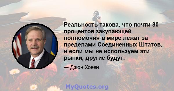 Реальность такова, что почти 80 процентов закупающей полномочия в мире лежат за пределами Соединенных Штатов, и если мы не используем эти рынки, другие будут.