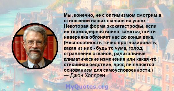 Мы, конечно, не с оптимизмом смотрим в отношении наших шансов на успех. Некоторая форма экокатастрофы, если не термоядерная война, кажется, почти наверняка обгоняет нас до конца века. (Неспособность точно