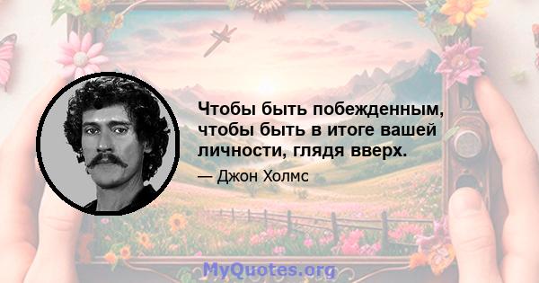 Чтобы быть побежденным, чтобы быть в итоге вашей личности, глядя вверх.