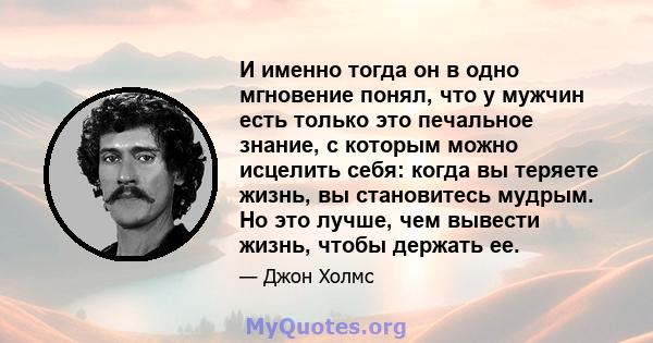 И именно тогда он в одно мгновение понял, что у мужчин есть только это печальное знание, с которым можно исцелить себя: когда вы теряете жизнь, вы становитесь мудрым. Но это лучше, чем вывести жизнь, чтобы держать ее.