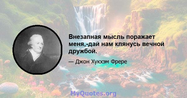 Внезапная мысль поражает меня,-дай нам клянусь вечной дружбой.