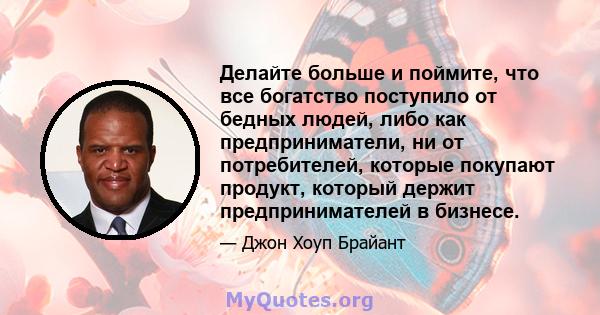 Делайте больше и поймите, что все богатство поступило от бедных людей, либо как предприниматели, ни от потребителей, которые покупают продукт, который держит предпринимателей в бизнесе.