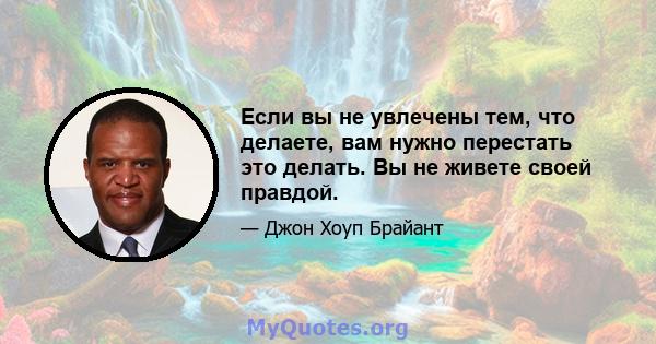 Если вы не увлечены тем, что делаете, вам нужно перестать это делать. Вы не живете своей правдой.