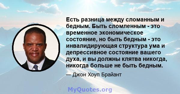 Есть разница между сломанным и бедным. Быть сломленным - это временное экономическое состояние, но быть бедным - это инвалидирующая структура ума и депрессивное состояние вашего духа, и вы должны клятва никогда, никогда 