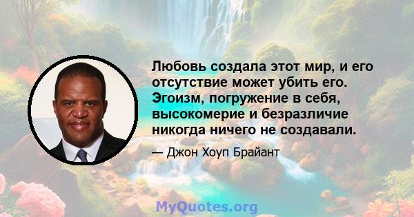 Любовь создала этот мир, и его отсутствие может убить его. Эгоизм, погружение в себя, высокомерие и безразличие никогда ничего не создавали.