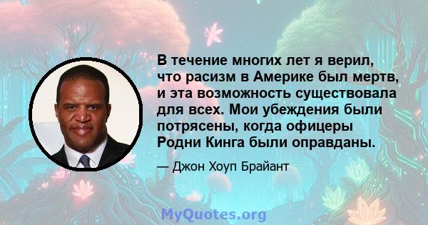 В течение многих лет я верил, что расизм в Америке был мертв, и эта возможность существовала для всех. Мои убеждения были потрясены, когда офицеры Родни Кинга были оправданы.