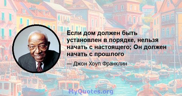 Если дом должен быть установлен в порядке, нельзя начать с настоящего; Он должен начать с прошлого