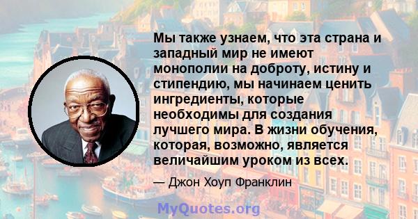 Мы также узнаем, что эта страна и западный мир не имеют монополии на доброту, истину и стипендию, мы начинаем ценить ингредиенты, которые необходимы для создания лучшего мира. В жизни обучения, которая, возможно,