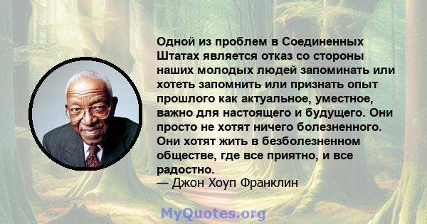 Одной из проблем в Соединенных Штатах является отказ со стороны наших молодых людей запоминать или хотеть запомнить или признать опыт прошлого как актуальное, уместное, важно для настоящего и будущего. Они просто не