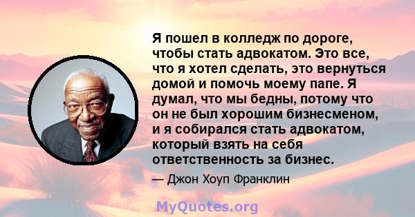 Я пошел в колледж по дороге, чтобы стать адвокатом. Это все, что я хотел сделать, это вернуться домой и помочь моему папе. Я думал, что мы бедны, потому что он не был хорошим бизнесменом, и я собирался стать адвокатом,