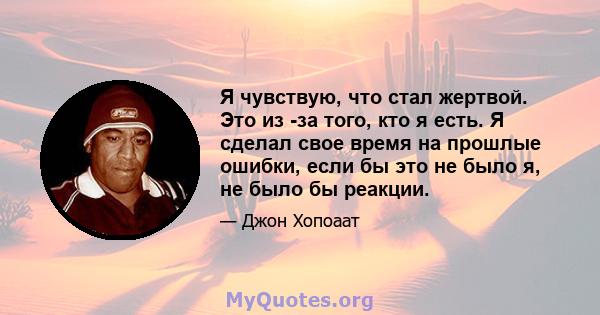 Я чувствую, что стал жертвой. Это из -за того, кто я есть. Я сделал свое время на прошлые ошибки, если бы это не было я, не было бы реакции.