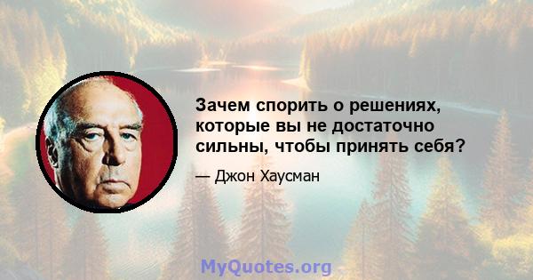 Зачем спорить о решениях, которые вы не достаточно сильны, чтобы принять себя?